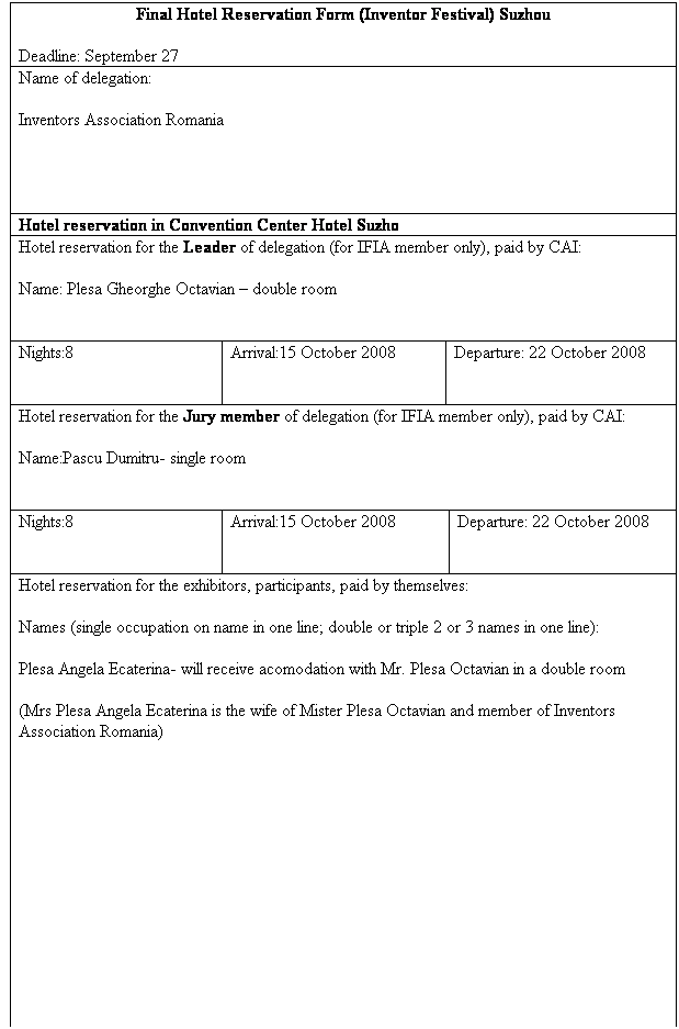 Sz�vegdoboz: Final Hotel Reservation Form (Inventor Festival) Suzhou
Deadline: September 27
Name of delegation:
Inventors Association Romania
&nbsp;
&nbsp;
Hotel reservation in Convention Center Hotel Suzho
Hotel reservation for the Leader of delegation (for IFIA member only), paid by CAI:
Name: Plesa Gheorghe Octavian � double room
&nbsp;
Nights:8
&nbsp;
Arrival:15 October 2008
&nbsp;
Departure: 22 October 2008
&nbsp;
Hotel reservation for the Jury member of delegation (for IFIA member only), paid by CAI:
Name:Pascu Dumitru- single room 
&nbsp;
Nights:8
&nbsp;
Arrival:15 October 2008
&nbsp;
Departure: 22 October 2008
&nbsp;
Hotel reservation for the exhibitors, participants, paid by themselves:
Names (single occupation on name in one line; double or triple 2 or 3 names in one line):
Plesa Angela Ecaterina- will receive acomodation with Mr. Plesa Octavian in a double room
(Mrs Plesa Angela Ecaterina is the wife of Mister Plesa Octavian and member of Inventors Association Romania)
&nbsp;
&nbsp;
&nbsp;
&nbsp;
&nbsp;
&nbsp;
&nbsp;
&nbsp;
(push enter for more names)
Number of single rooms:
&nbsp;
Nights:
&nbsp;
Arrival:
&nbsp;
Departure:
&nbsp;
Number of double rooms:
&nbsp;
Nights:
&nbsp;
Arrival:
&nbsp;
Departure:
&nbsp;
Hotel reservation in Sanghay
Hotel reservation for the all persons, paid by themselves:
Names (single occupation on name in one line; double or triple 2 or 3 names in one line):
&nbsp;
-
&nbsp;
&nbsp;
&nbsp;
&nbsp;
&nbsp;
&nbsp;
(push enter for more names)
Number of single rooms:
&nbsp;
Nights:
&nbsp;
Arrival:
&nbsp;
Departure:
&nbsp;
Number of double rooms:
&nbsp;
Nights:
&nbsp;
Arrival:
&nbsp;
Departure:
&nbsp;
&nbsp;
&nbsp;
&nbsp;

&nbsp;
&nbsp;
&nbsp;
&nbsp;
